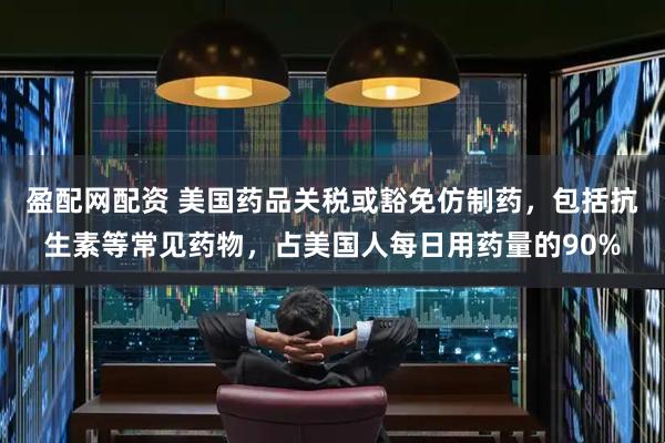 盈配网配资 美国药品关税或豁免仿制药，包括抗生素等常见药物，占美国人每日用药量的90%