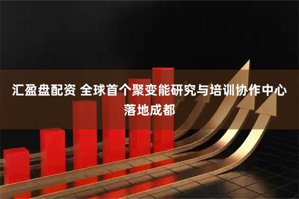 汇盈盘配资 全球首个聚变能研究与培训协作中心落地成都