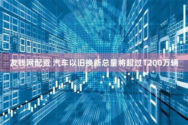 友钱网配资 汽车以旧换新总量将超过1200万辆
