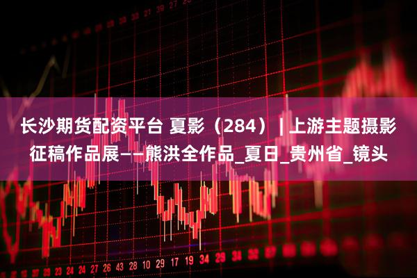 长沙期货配资平台 夏影（284） | 上游主题摄影征稿作品展——熊洪全作品_夏日_贵州省_镜头