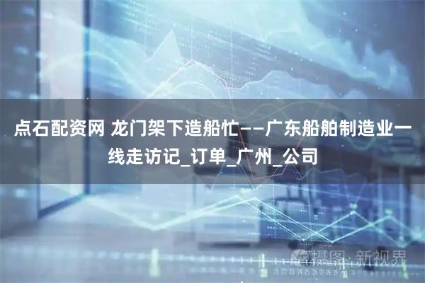点石配资网 龙门架下造船忙——广东船舶制造业一线走访记_订单_广州_公司