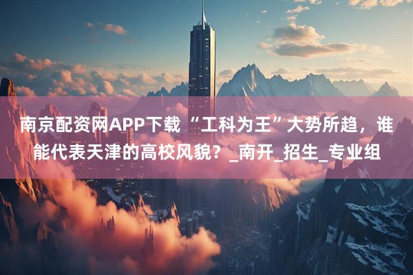 南京配资网APP下载 “工科为王”大势所趋，谁能代表天津的高校风貌？_南开_招生_专业组