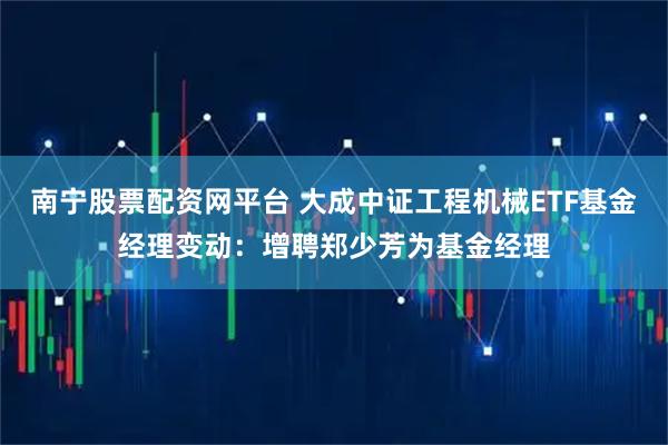 南宁股票配资网平台 大成中证工程机械ETF基金经理变动：增聘郑少芳为基金经理