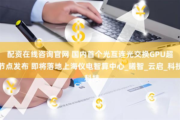 配资在线咨询官网 国内首个光互连光交换GPU超节点发布 即将落地上海仪电智算中心_曦智_云启_科技