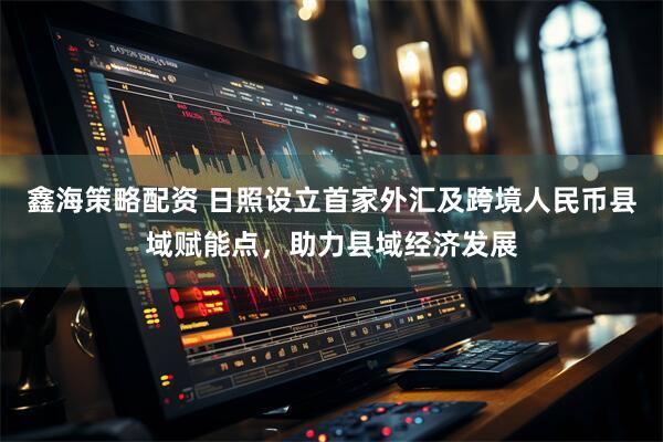 鑫海策略配资 日照设立首家外汇及跨境人民币县域赋能点，助力县域经济发展