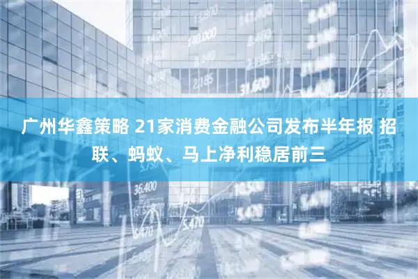 广州华鑫策略 21家消费金融公司发布半年报 招联、蚂蚁、马上净利稳居前三