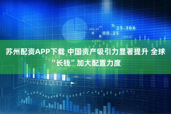 苏州配资APP下载 中国资产吸引力显著提升 全球“长钱”加大配置力度