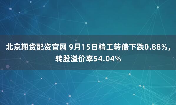 北京期货配资官网 9月15日精工转债下跌0.88%，转股溢价率54.04%