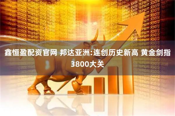 鑫恒盈配资官网 邦达亚洲:连创历史新高 黄金剑指3800大关
