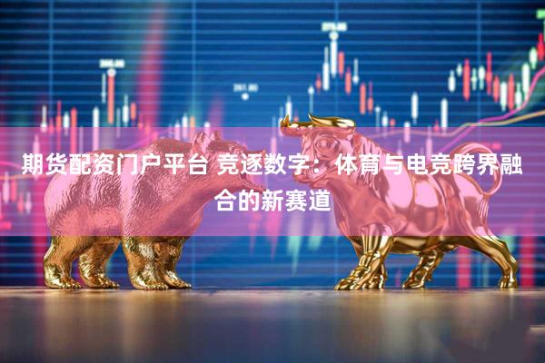 期货配资门户平台 竞逐数字：体育与电竞跨界融合的新赛道