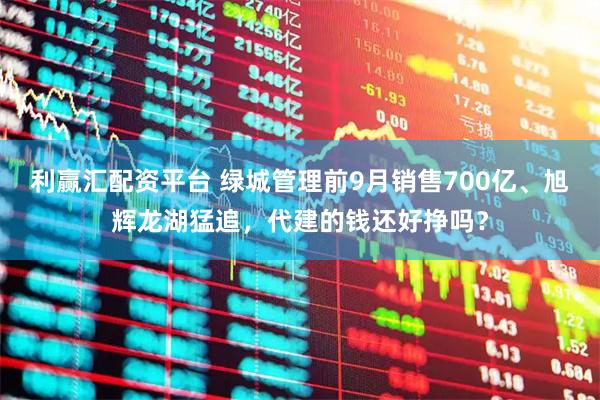利赢汇配资平台 绿城管理前9月销售700亿、旭辉龙湖猛追，代建的钱还好挣吗？