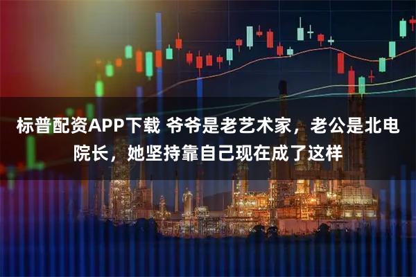 标普配资APP下载 爷爷是老艺术家，老公是北电院长，她坚持靠自己现在成了这样