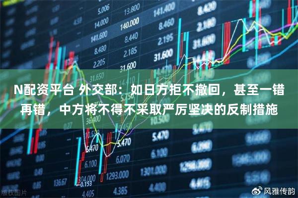 N配资平台 外交部：如日方拒不撤回，甚至一错再错，中方将不得不采取严厉坚决的反制措施