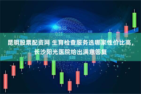 昆明股票配资网 生育检查服务选哪家性价比高，长沙阳光医院给出满意答复