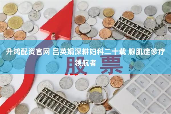 升鸿配资官网 吕英娟深耕妇科二十载 腺肌症诊疗领航者