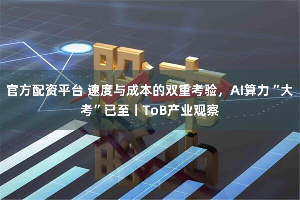官方配资平台 速度与成本的双重考验，AI算力“大考”已至丨ToB产业观察