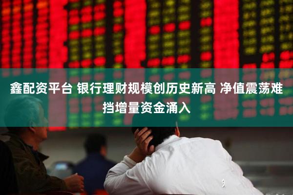 鑫配资平台 银行理财规模创历史新高 净值震荡难挡增量资金涌入