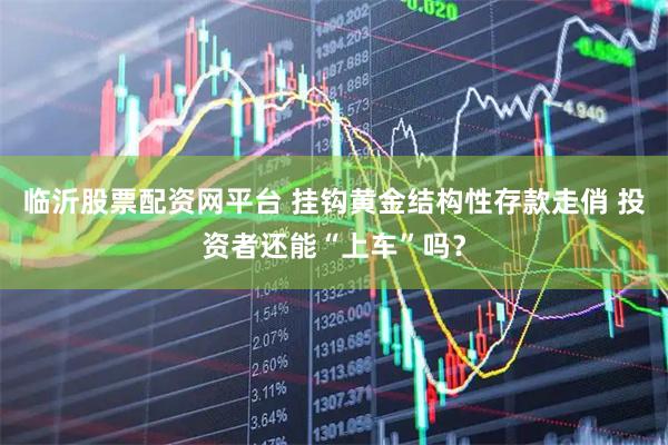 临沂股票配资网平台 挂钩黄金结构性存款走俏 投资者还能“上车”吗？