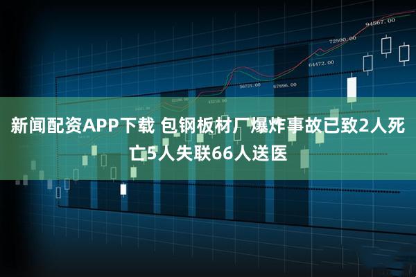 新闻配资APP下载 包钢板材厂爆炸事故已致2人死亡5人失联66人送医