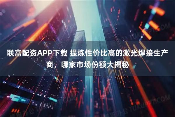 联富配资APP下载 提炼性价比高的激光焊接生产商，哪家市场份额大揭秘