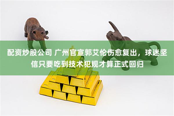 配资炒股公司 广州官宣郭艾伦伤愈复出，球迷坚信只要吃到技术犯规才算正式回归