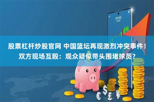 股票杠杆炒股官网 中国篮坛再现激烈冲突事件！双方现场互殴：观众疑似带头围堵球员？