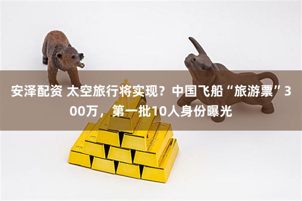 安泽配资 太空旅行将实现？中国飞船“旅游票”300万，第一批10人身份曝光