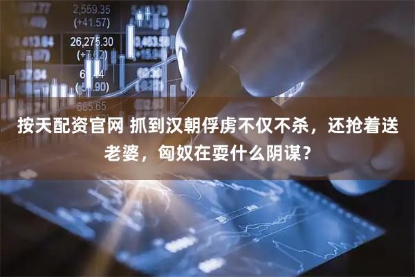 按天配资官网 抓到汉朝俘虏不仅不杀，还抢着送老婆，匈奴在耍什么阴谋？