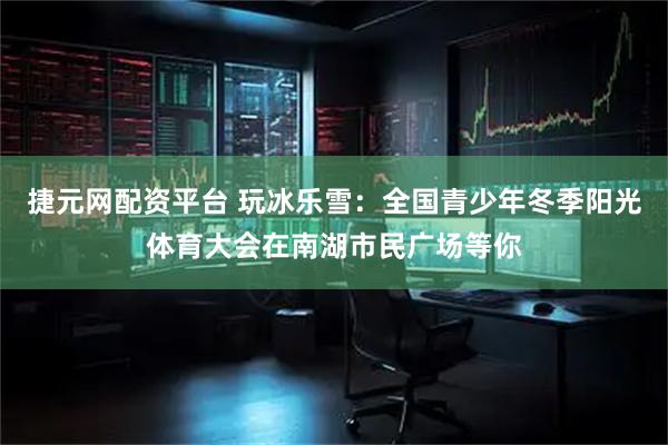 捷元网配资平台 玩冰乐雪：全国青少年冬季阳光体育大会在南湖市民广场等你