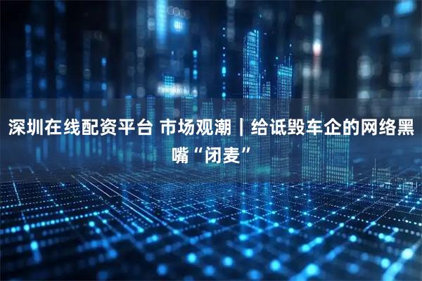 深圳在线配资平台 市场观潮｜给诋毁车企的网络黑嘴“闭麦”
