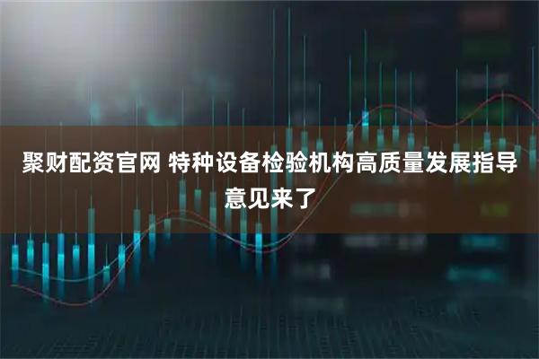 聚财配资官网 特种设备检验机构高质量发展指导意见来了