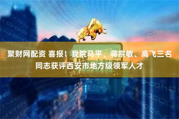 聚财网配资 喜报！我院马平、蒋宗敏、高飞三名同志获评西安市地方级领军人才