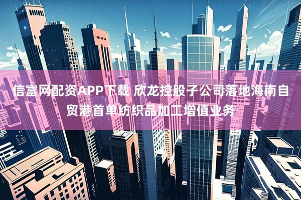 信富网配资APP下载 欣龙控股子公司落地海南自贸港首单纺织品加工增值业务