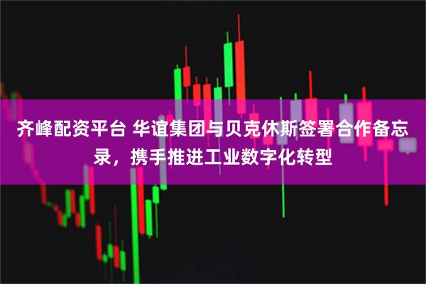齐峰配资平台 华谊集团与贝克休斯签署合作备忘录，携手推进工业数字化转型