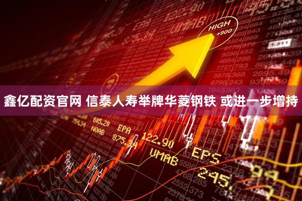 鑫亿配资官网 信泰人寿举牌华菱钢铁 或进一步增持