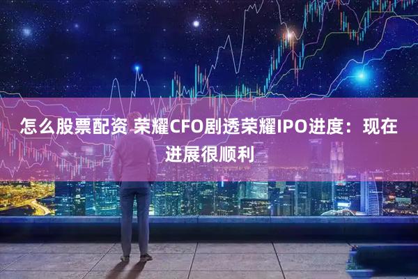 怎么股票配资 荣耀CFO剧透荣耀IPO进度：现在进展很顺利