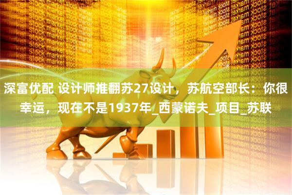 深富优配 设计师推翻苏27设计，苏航空部长：你很幸运，现在不是1937年_西蒙诺夫_项目_苏联