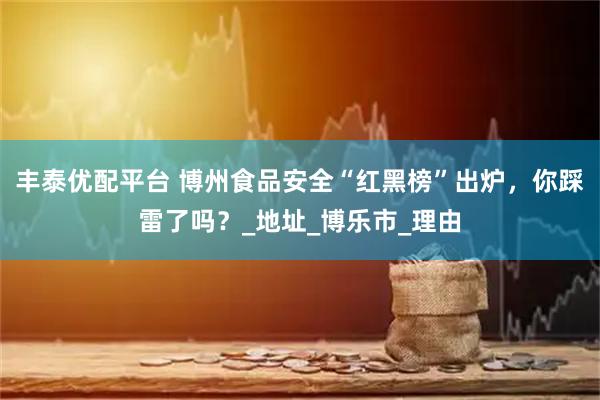 丰泰优配平台 博州食品安全“红黑榜”出炉，你踩雷了吗？_地址_博乐市_理由