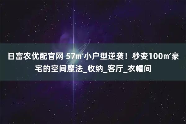 日富农优配官网 57㎡小户型逆袭！秒变100㎡豪宅的空间魔法_收纳_客厅_衣帽间