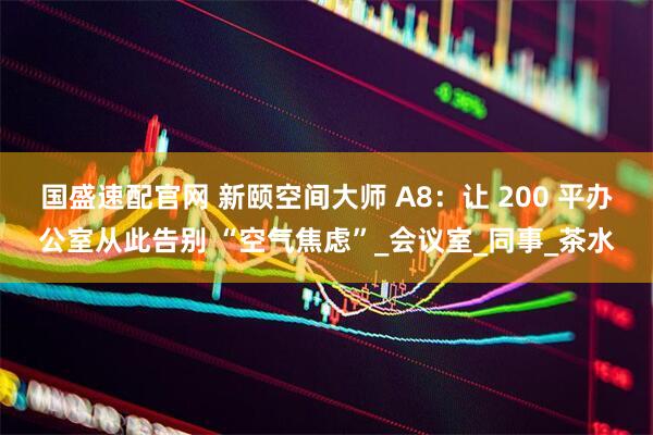 国盛速配官网 新颐空间大师 A8：让 200 平办公室从此告别 “空气焦虑”_会议室_同事_茶水