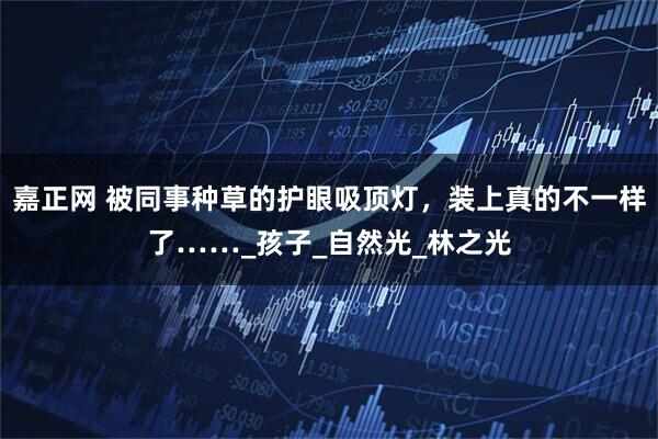 嘉正网 被同事种草的护眼吸顶灯，装上真的不一样了……_孩子_自然光_林之光