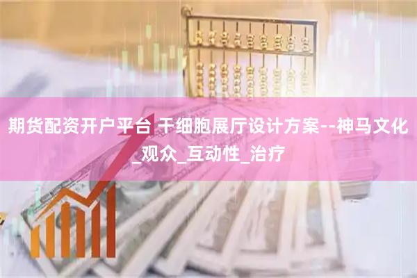 期货配资开户平台 干细胞展厅设计方案--神马文化_观众_互动性_治疗