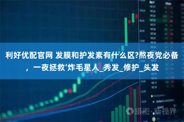利好优配官网 发膜和护发素有什么区?熬夜党必备，一夜拯救‘炸毛星人_秀发_修护_头发