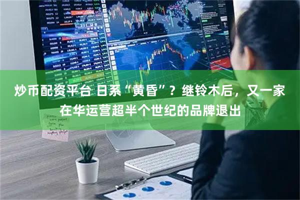 炒币配资平台 日系“黄昏”？继铃木后，又一家在华运营超半个世纪的品牌退出
