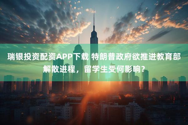 瑞银投资配资APP下载 特朗普政府欲推进教育部解散进程，留学生受何影响？