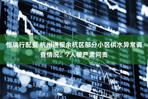 恒瑞行配资 杭州通报余杭区部分小区供水异常调查情况：7人被严肃问责