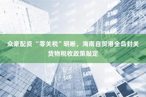 众豪配资 “零关税”明晰，海南自贸港全岛封关货物税收政策敲定