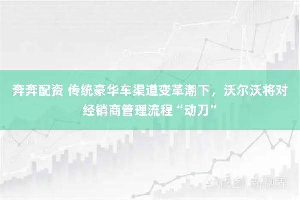奔奔配资 传统豪华车渠道变革潮下，沃尔沃将对经销商管理流程“动刀”