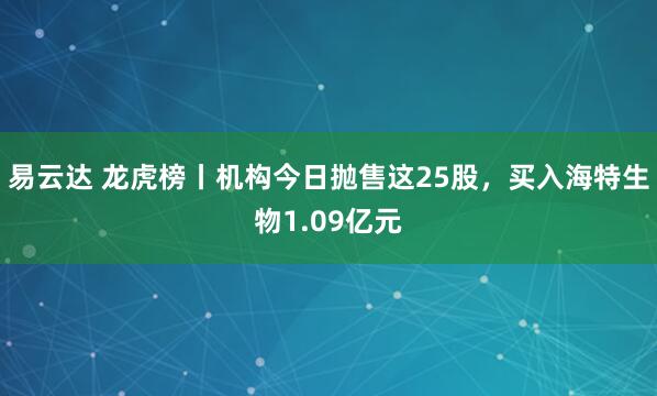 易云达 龙虎榜丨机构今日抛售这25股，买入海特生物1.09亿元