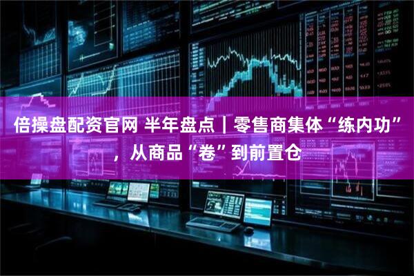 倍操盘配资官网 半年盘点｜零售商集体“练内功”，从商品“卷”到前置仓